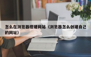 射洪怎么在浏览器搭建网站（浏览器怎么创建自己的网址）